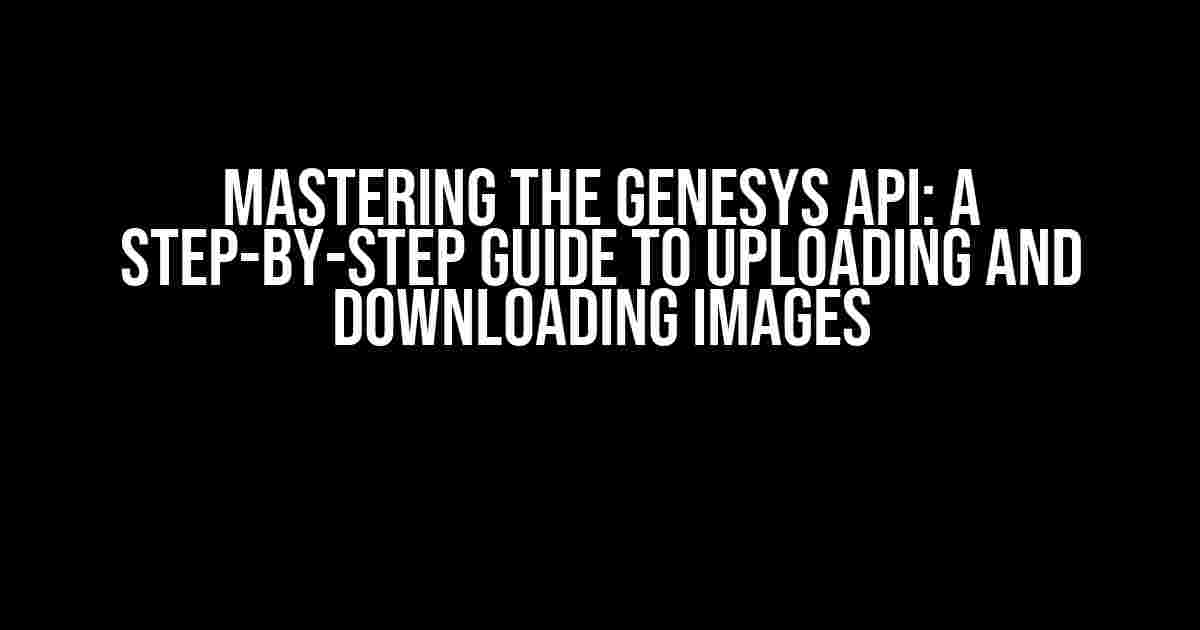 Mastering the Genesys API: A Step-by-Step Guide to Uploading and Downloading Images